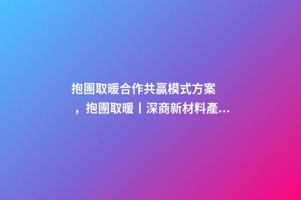 抱團取暖合作共贏模式方案，抱團取暖丨深商新材料產業聯盟企業聚心合力
